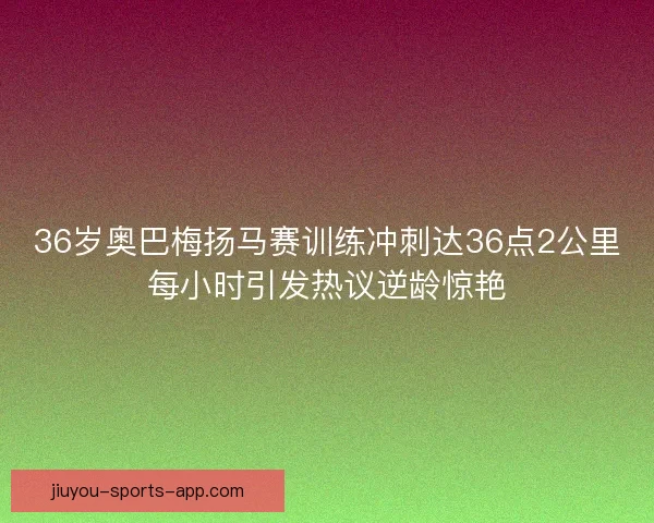 36岁奥巴梅扬马赛训练冲刺达36点2公里每小时引发热议逆龄惊艳