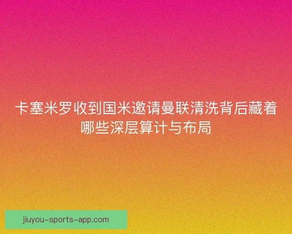 卡塞米罗收到国米邀请曼联清洗背后藏着哪些深层算计与布局