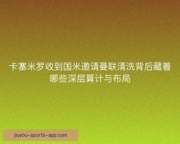 卡塞米罗收到国米邀请曼联清洗背后藏着哪些深层算计与布局