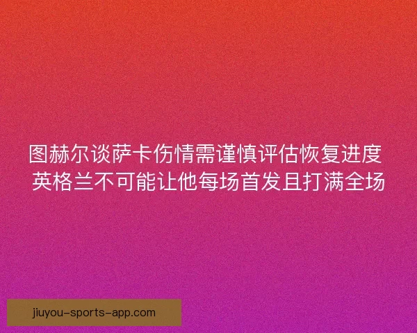 图赫尔谈萨卡伤情需谨慎评估恢复进度 英格兰不可能让他每场首发且打满全场