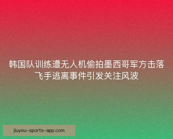 韩国队训练遭无人机偷拍墨西哥军方击落飞手逃离事件引发关注风波