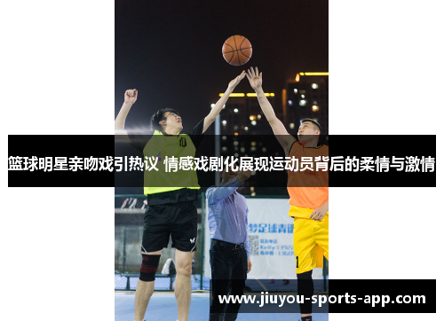 篮球明星亲吻戏引热议 情感戏剧化展现运动员背后的柔情与激情
